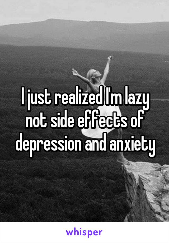 I just realized I'm lazy not side effects of depression and anxiety