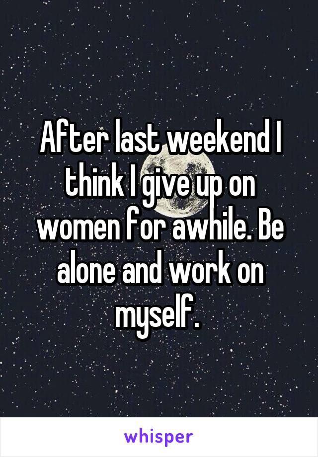 After last weekend I think I give up on women for awhile. Be alone and work on myself. 