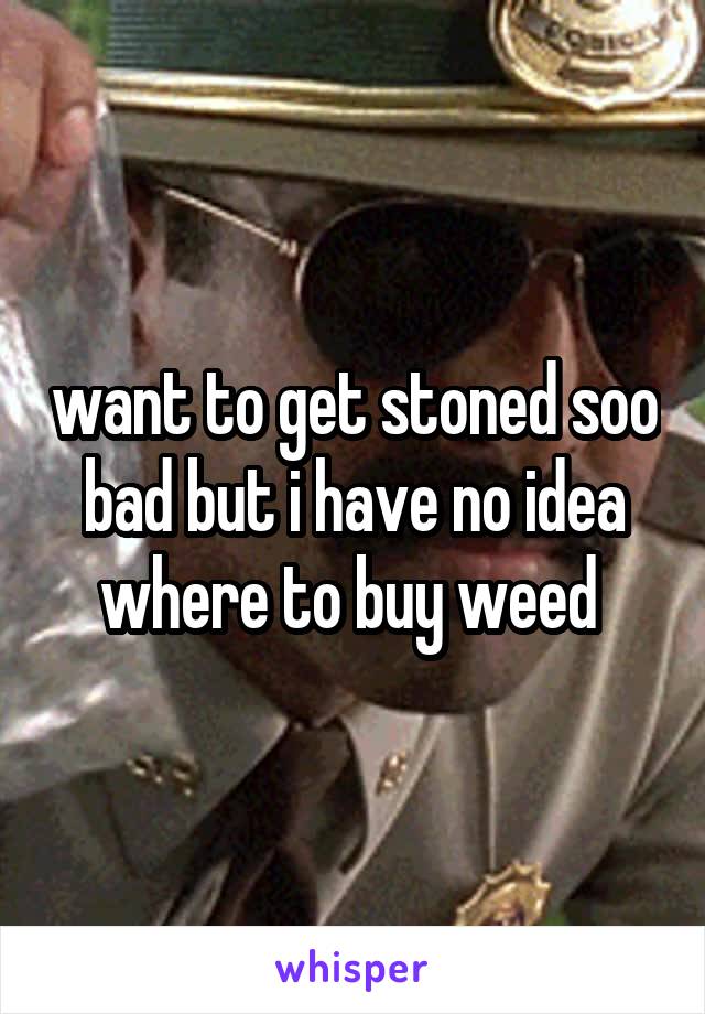 want to get stoned soo bad but i have no idea where to buy weed 