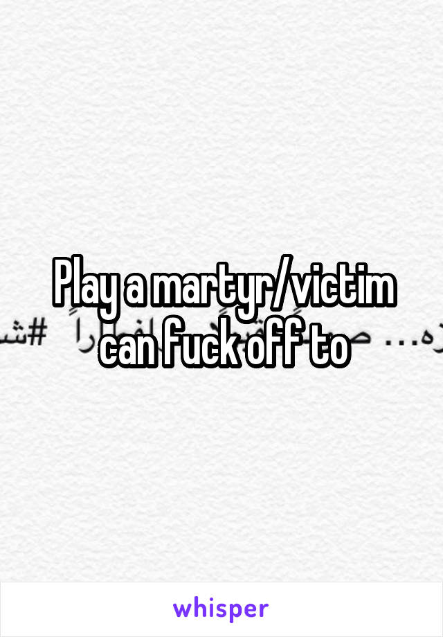 Play a martyr/victim can fuck off to