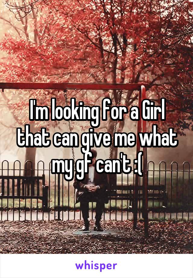 I'm looking for a Girl that can give me what my gf can't :(