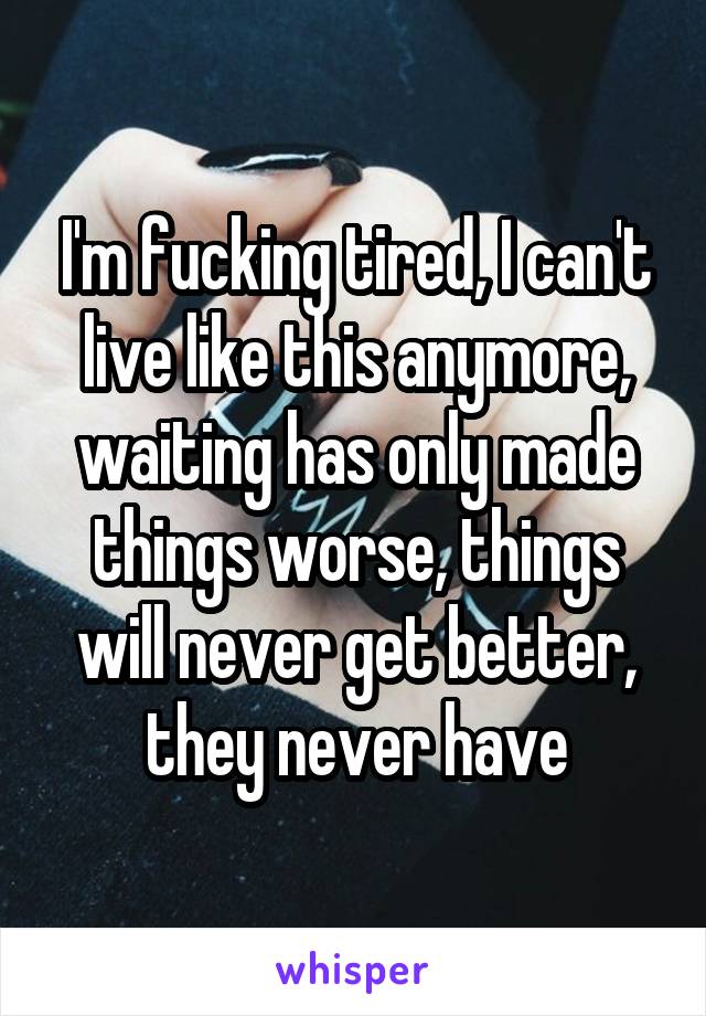 I'm fucking tired, I can't live like this anymore, waiting has only made things worse, things will never get better, they never have