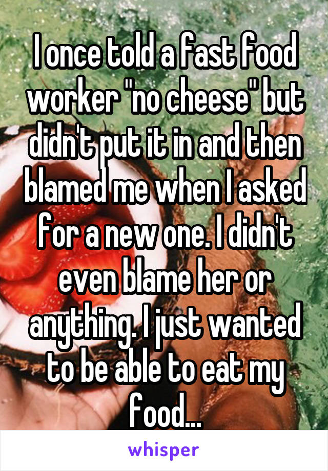 I once told a fast food worker "no cheese" but didn't put it in and then blamed me when I asked for a new one. I didn't even blame her or anything. I just wanted to be able to eat my food...