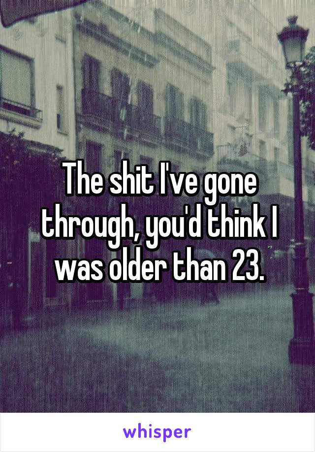 The shit I've gone through, you'd think I was older than 23.