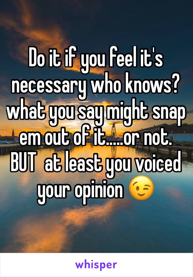 Do it if you feel it's necessary who knows?what you say might snap em out of it.....or not. BUT  at least you voiced your opinion 😉