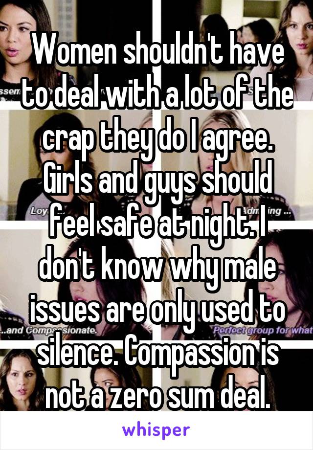 Women shouldn't have to deal with a lot of the crap they do I agree. Girls and guys should feel safe at night. I don't know why male issues are only used to silence. Compassion is not a zero sum deal.