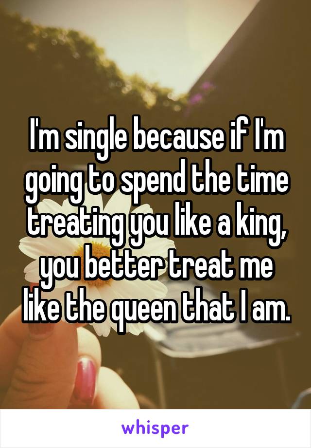 I'm single because if I'm going to spend the time treating you like a king, you better treat me like the queen that I am.