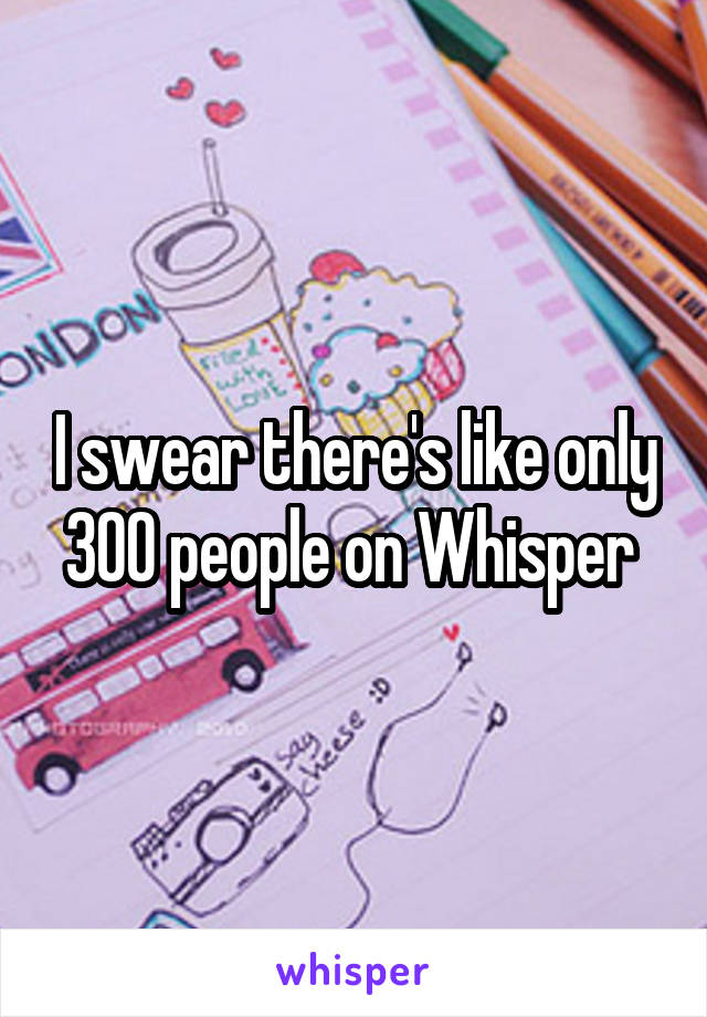 I swear there's like only 300 people on Whisper 