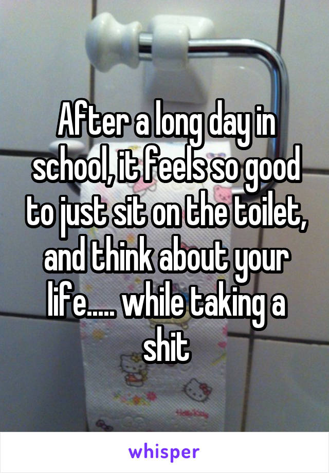 After a long day in school, it feels so good to just sit on the toilet, and think about your life..... while taking a shit