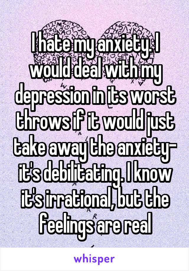 I hate my anxiety. I would deal with my depression in its worst throws if it would just take away the anxiety- it's debilitating. I know it's irrational, but the feelings are real