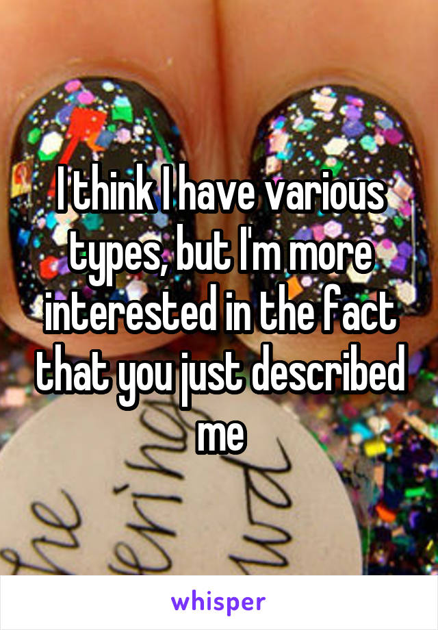 I think I have various types, but I'm more interested in the fact that you just described me