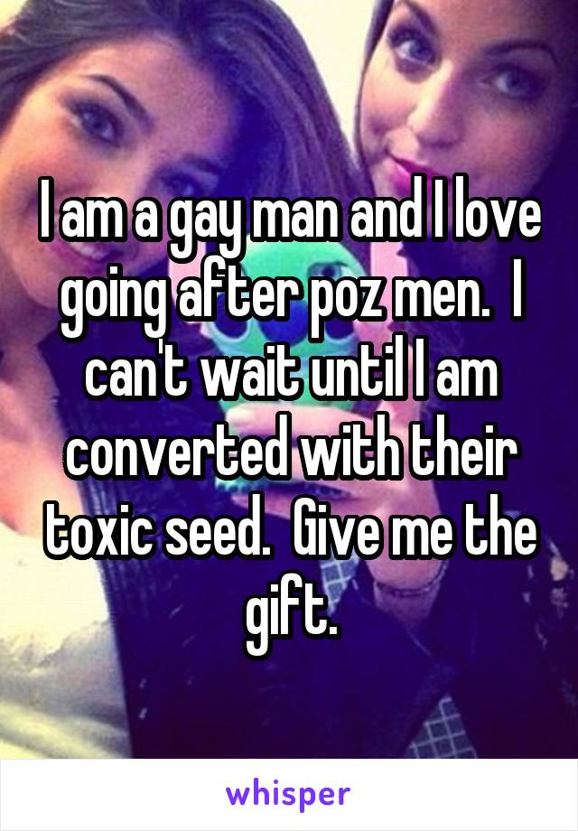 I am a gay man and I love going after poz men.  I can't wait until I am converted with their toxic seed.  Give me the gift.