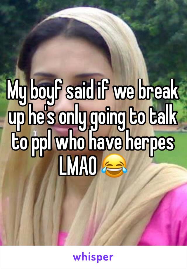 My boyf said if we break up he's only going to talk to ppl who have herpes 
LMAO 😂 