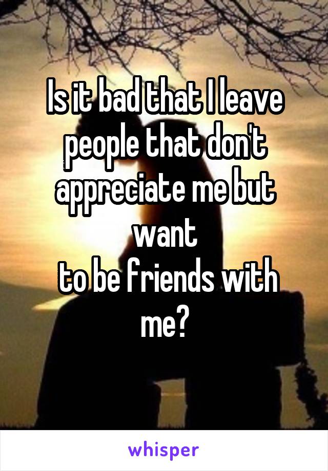 Is it bad that I leave people that don't appreciate me but want
 to be friends with me?
