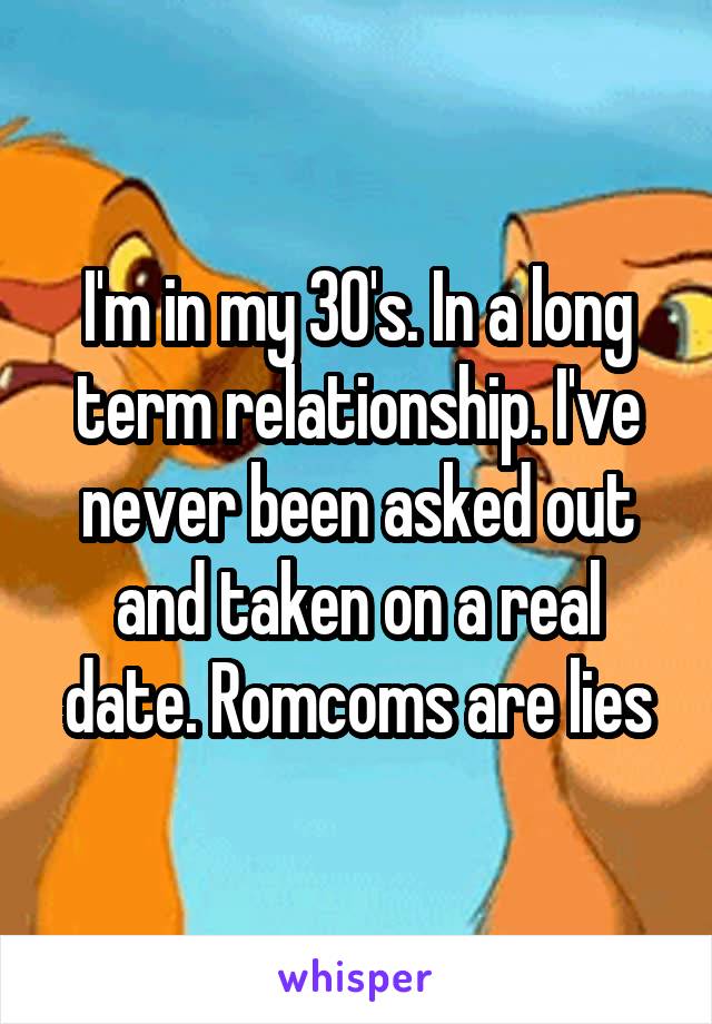 I'm in my 30's. In a long term relationship. I've never been asked out and taken on a real date. Romcoms are lies