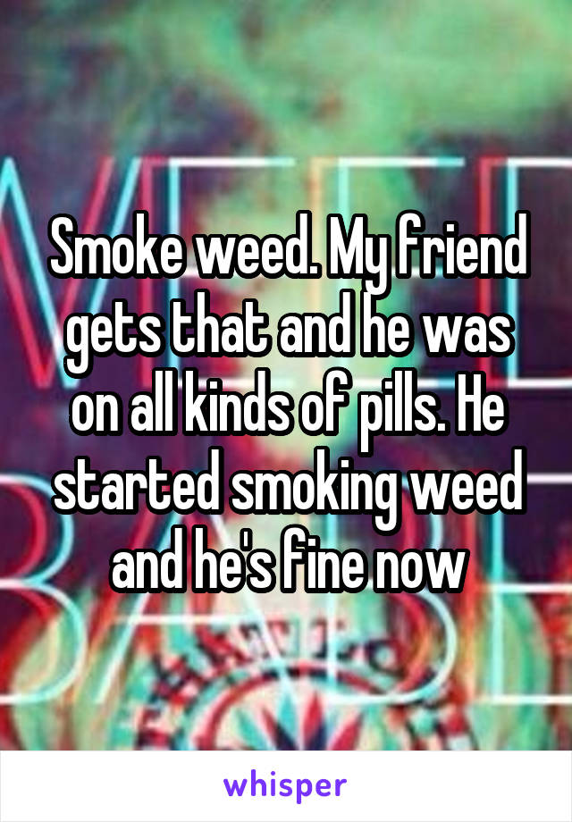 Smoke weed. My friend gets that and he was on all kinds of pills. He started smoking weed and he's fine now