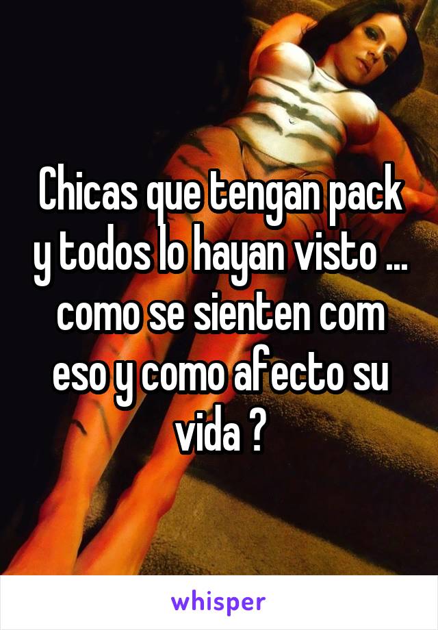 Chicas que tengan pack y todos lo hayan visto ... como se sienten com eso y como afecto su vida ?