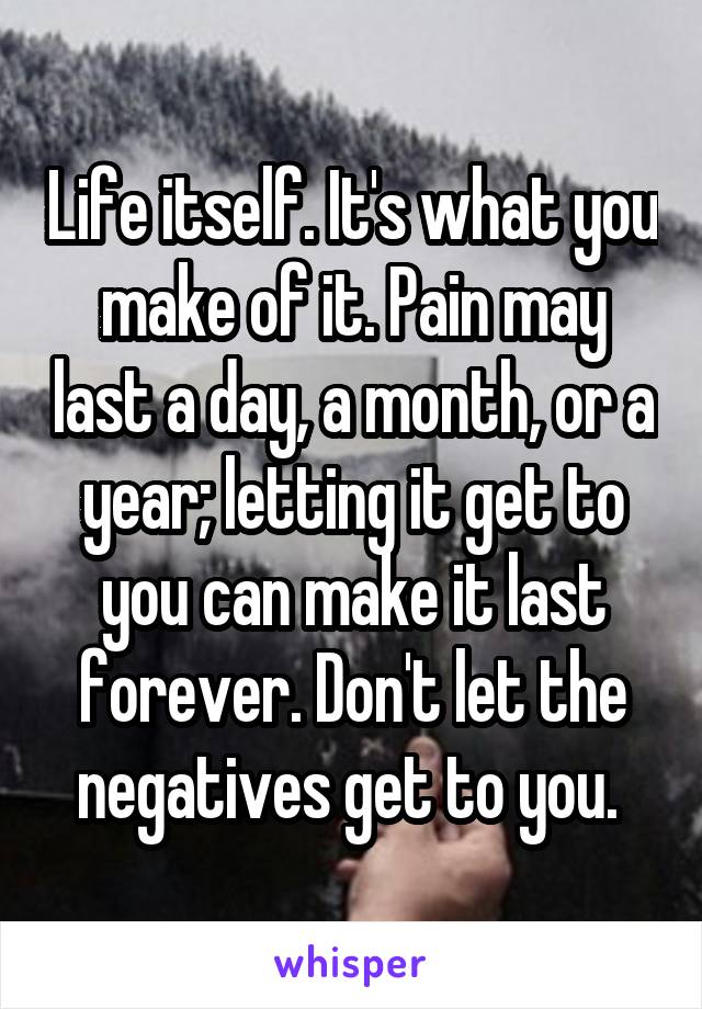 Life itself. It's what you make of it. Pain may last a day, a month, or a year; letting it get to you can make it last forever. Don't let the negatives get to you. 