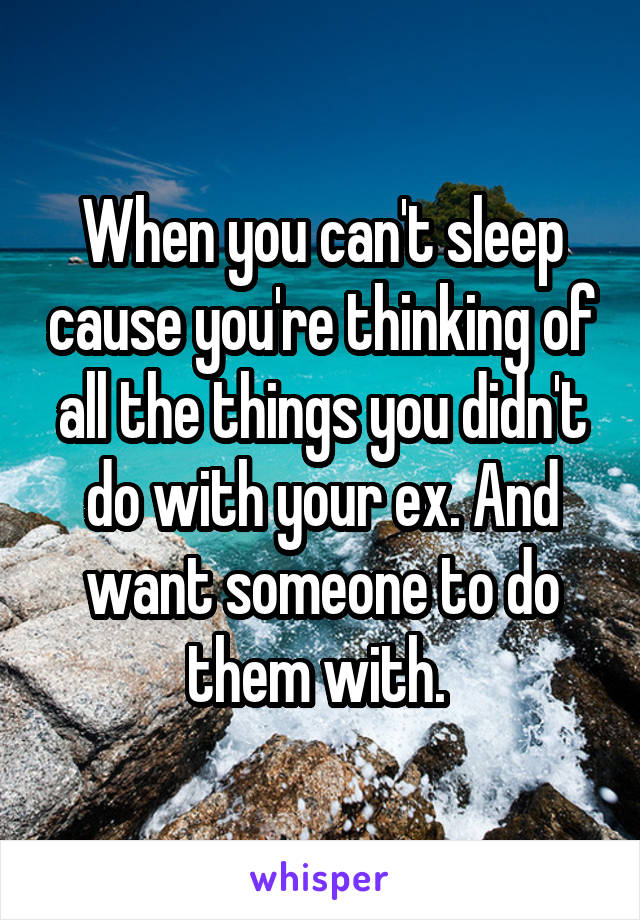 When you can't sleep cause you're thinking of all the things you didn't do with your ex. And want someone to do them with. 