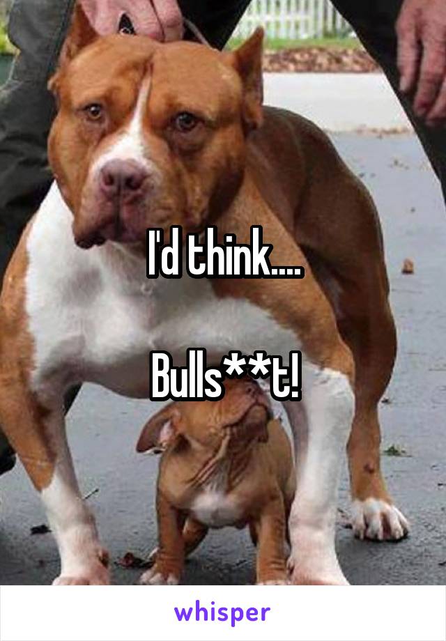 I'd think....

Bulls**t!