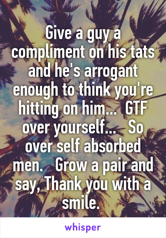 Give a guy a compliment on his tats and he's arrogant enough to think you're hitting on him...  GTF over yourself...   So over self absorbed men.   Grow a pair and say, Thank you with a smile. 