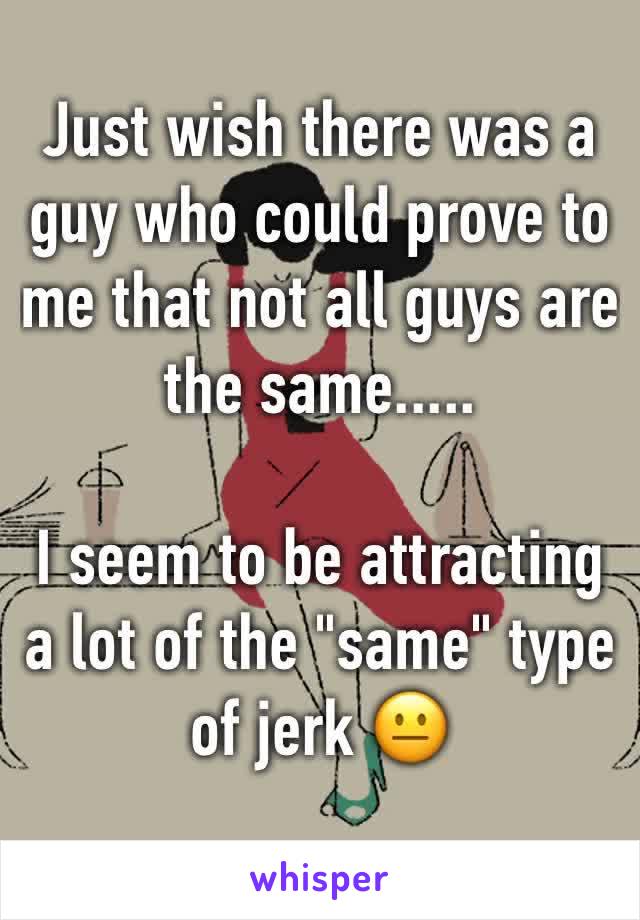 Just wish there was a guy who could prove to me that not all guys are the same.....

I seem to be attracting a lot of the "same" type of jerk 😐