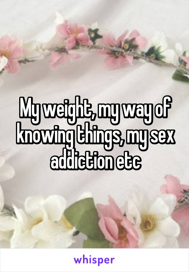 My weight, my way of knowing things, my sex addiction etc