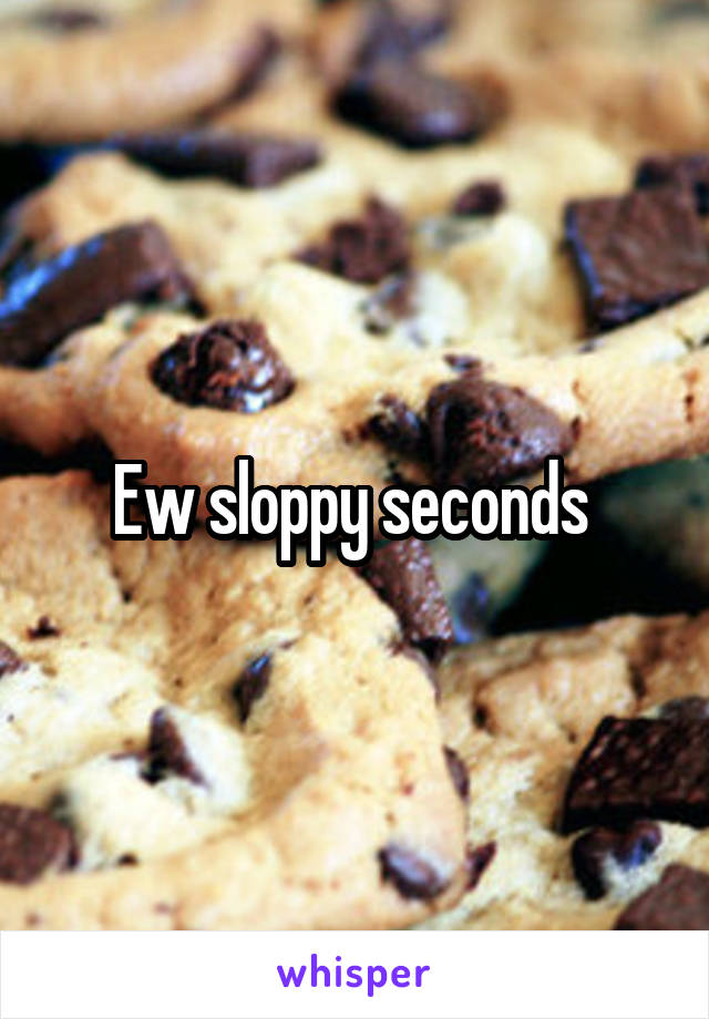 Ew sloppy seconds 