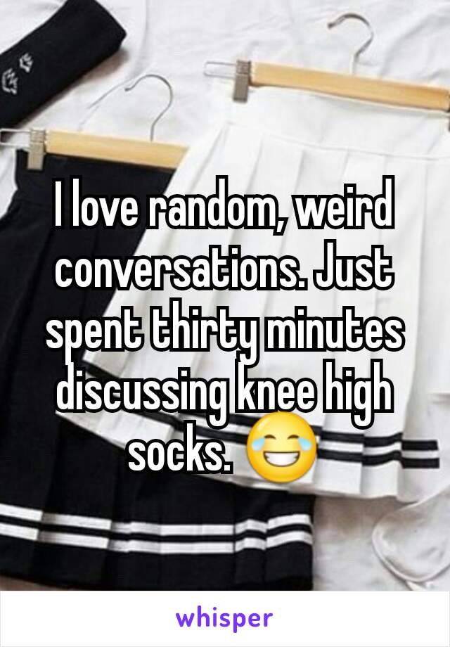 I love random, weird conversations. Just spent thirty minutes discussing knee high socks. 😂