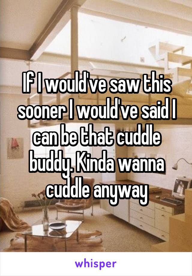 If I would've saw this sooner I would've said I can be that cuddle buddy. Kinda wanna cuddle anyway