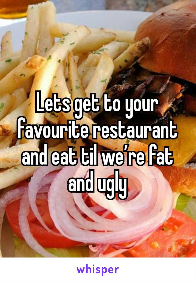 Lets get to your favourite restaurant
and eat til we’re fat and ugly