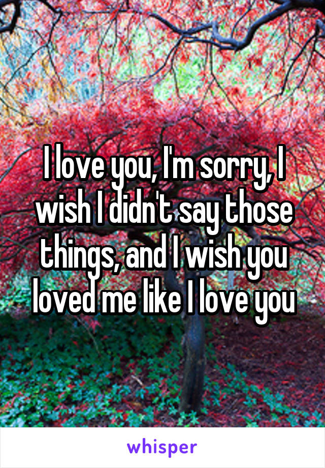 I love you, I'm sorry, I wish I didn't say those things, and I wish you loved me like I love you