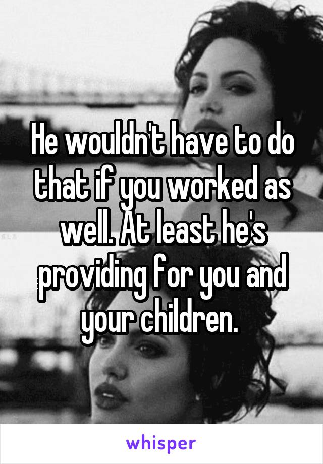 He wouldn't have to do that if you worked as well. At least he's providing for you and your children. 