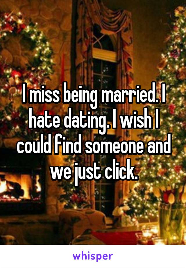 I miss being married. I hate dating. I wish I could find someone and we just click.