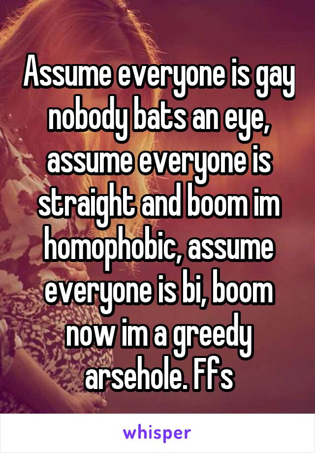 Assume everyone is gay nobody bats an eye, assume everyone is straight and boom im homophobic, assume everyone is bi, boom now im a greedy arsehole. Ffs