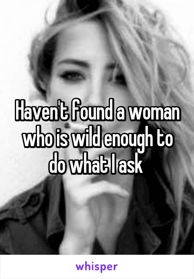 Haven't found a woman who is wild enough to do what I ask 