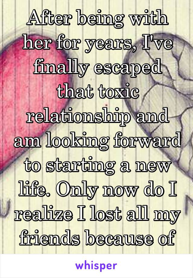 After being with her for years, I've finally escaped that toxic relationship and am looking forward to starting a new life. Only now do I realize I lost all my friends because of her. 