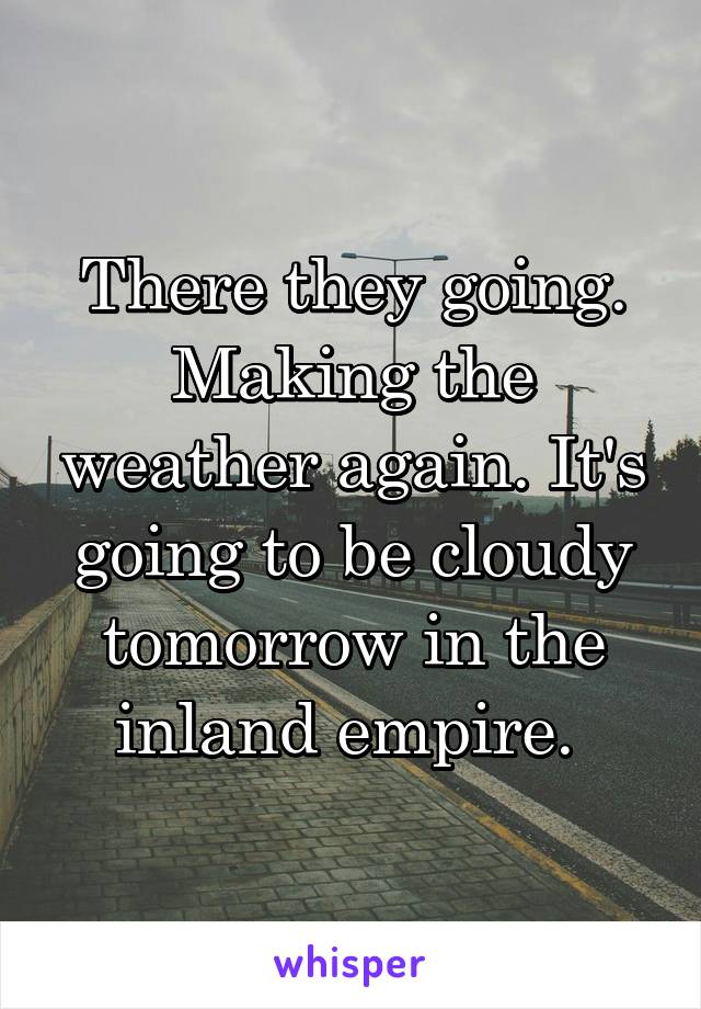 There they going. Making the weather again. It's going to be cloudy tomorrow in the inland empire. 