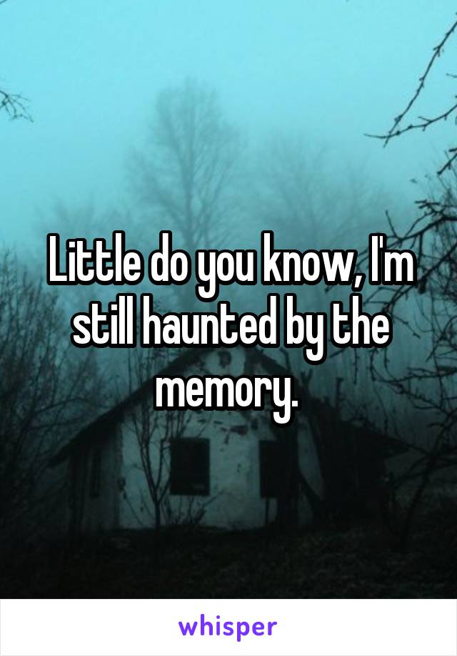 Little do you know, I'm still haunted by the memory. 