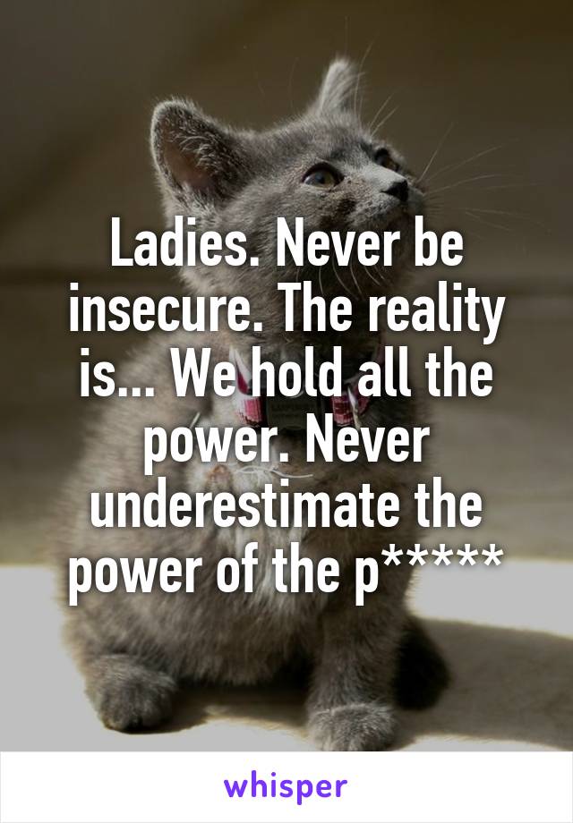 Ladies. Never be insecure. The reality is... We hold all the power. Never underestimate the power of the p*****