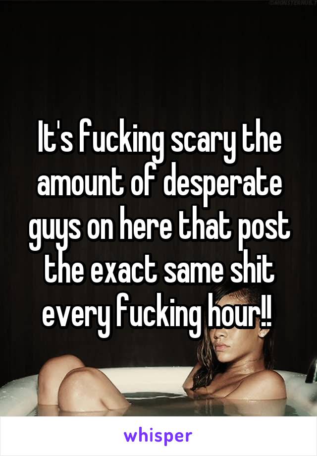 It's fucking scary the amount of desperate guys on here that post the exact same shit every fucking hour!! 