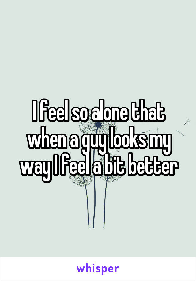 I feel so alone that when a guy looks my way I feel a bit better