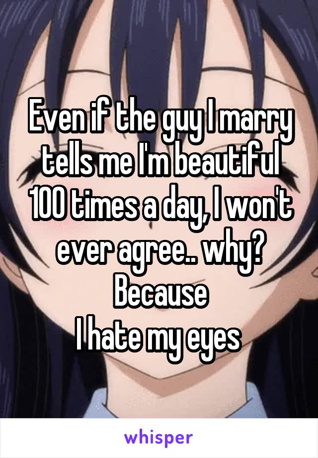 Even if the guy I marry tells me I'm beautiful 100 times a day, I won't ever agree.. why? Because
I hate my eyes 