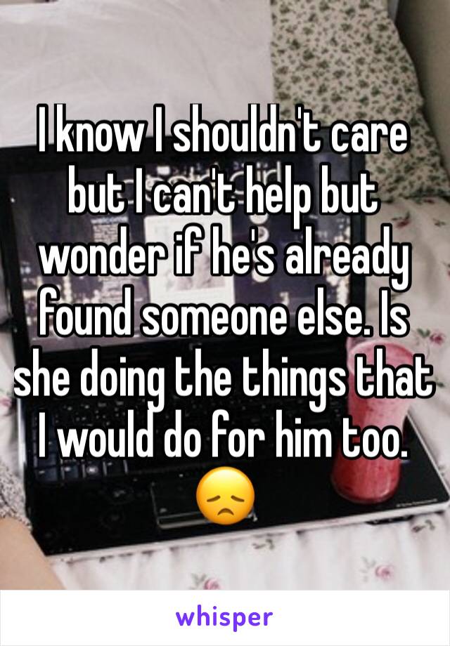 I know I shouldn't care but I can't help but wonder if he's already found someone else. Is she doing the things that I would do for him too. 😞