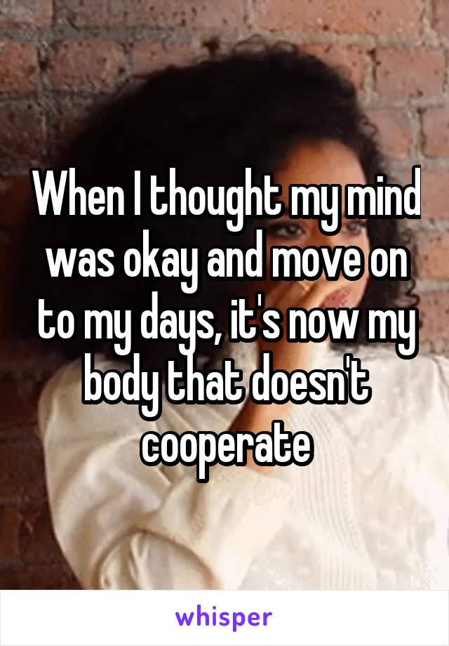 When I thought my mind was okay and move on to my days, it's now my body that doesn't cooperate