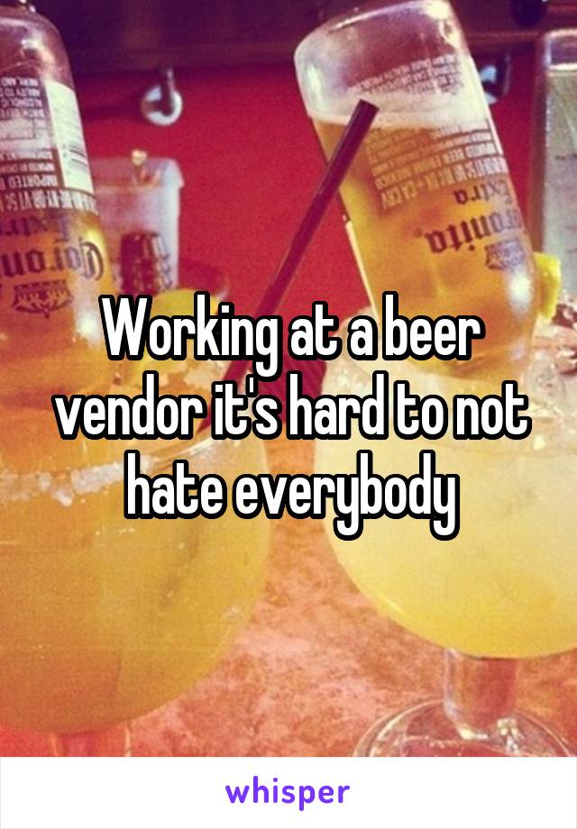 Working at a beer vendor it's hard to not hate everybody