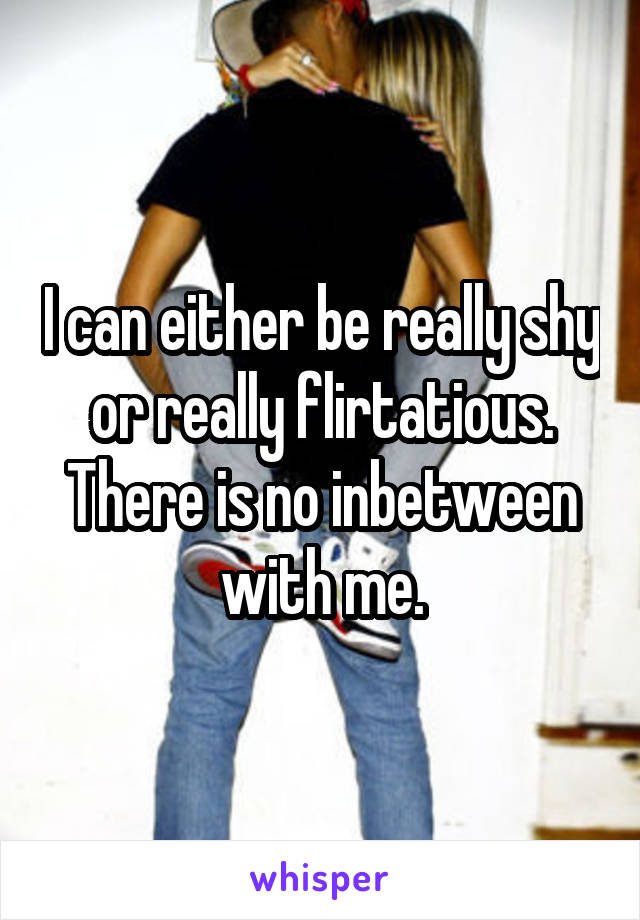 I can either be really shy or really flirtatious. There is no inbetween with me.