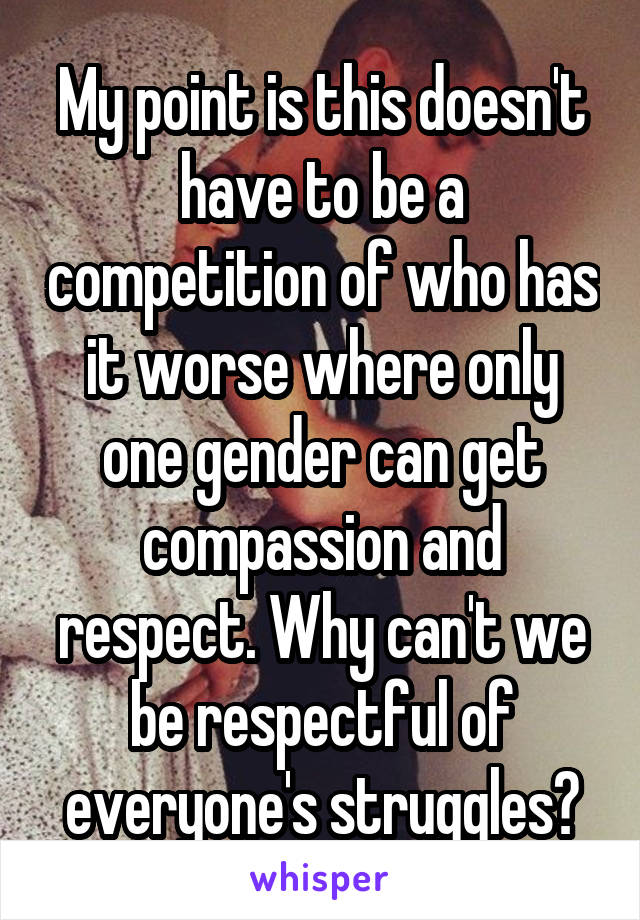 My point is this doesn't have to be a competition of who has it worse where only one gender can get compassion and respect. Why can't we be respectful of everyone's struggles?