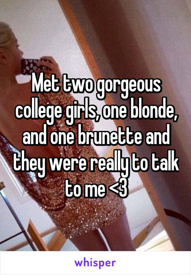 Met two gorgeous college girls, one blonde, and one brunette and they were really to talk to me <3