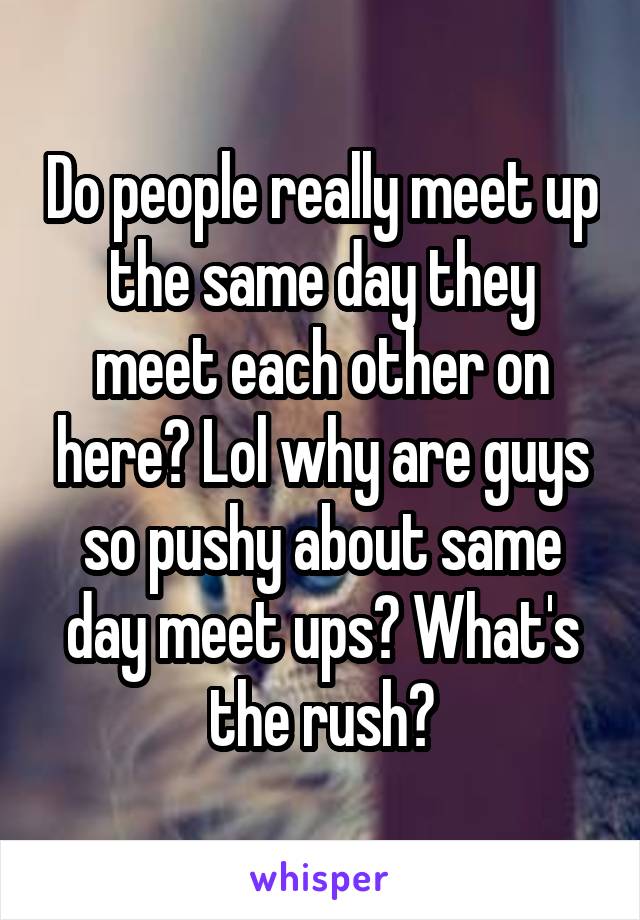 Do people really meet up the same day they meet each other on here? Lol why are guys so pushy about same day meet ups? What's the rush?